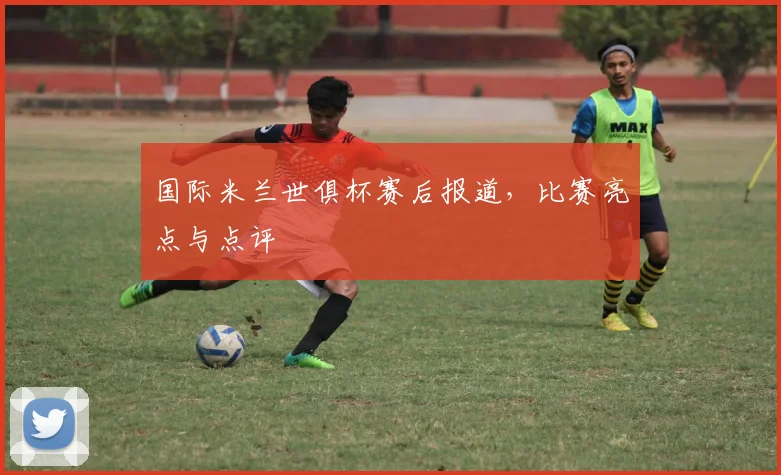 国际米兰世俱杯赛后报道，比赛亮点与点评