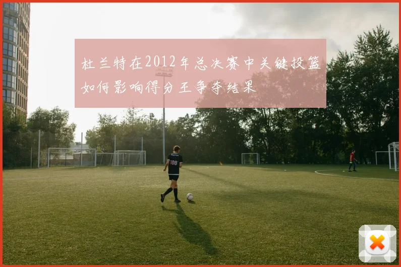 杜兰特在2012年总决赛中关键投篮如何影响得分王争夺结果