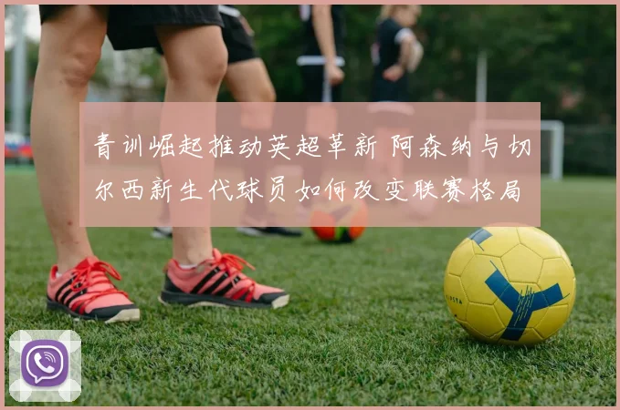 青训崛起推动英超革新 阿森纳与切尔西新生代球员如何改变联赛格局