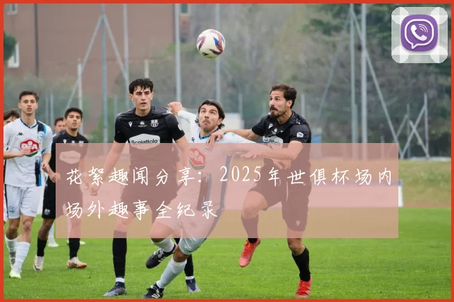 花絮趣闻分享：2025年世俱杯场内场外趣事全纪录