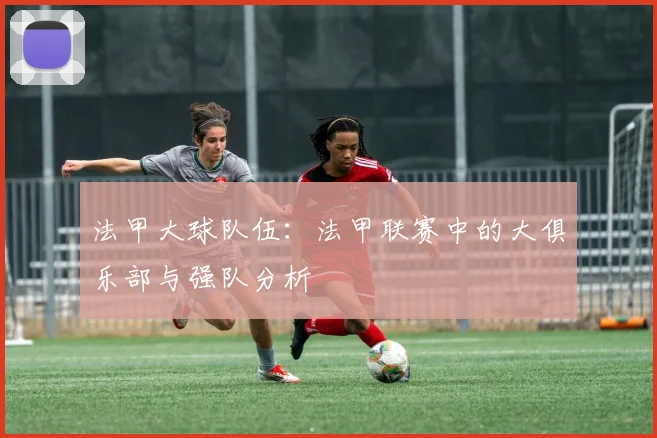 法甲大球队伍：法甲联赛中的大俱乐部与强队分析